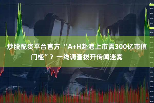 炒股配资平台官方 “A+H赴港上市需300亿市值门槛”？一线调查拨开传闻迷雾