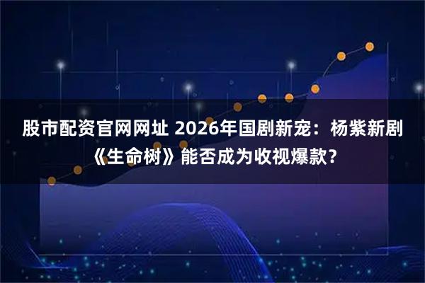 股市配资官网网址 2026年国剧新宠：杨紫新剧《生命树》能否成为收视爆款？