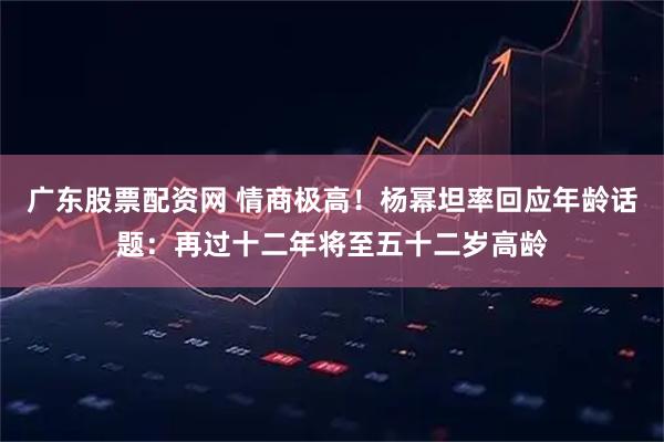 广东股票配资网 情商极高！杨幂坦率回应年龄话题：再过十二年将至五十二岁高龄