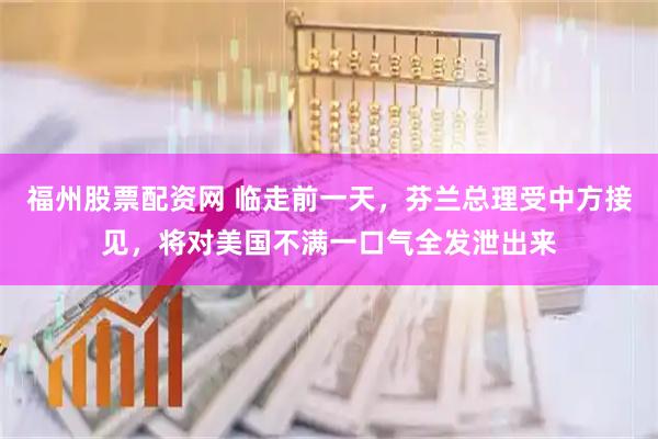 福州股票配资网 临走前一天，芬兰总理受中方接见，将对美国不满一口气全发泄出来