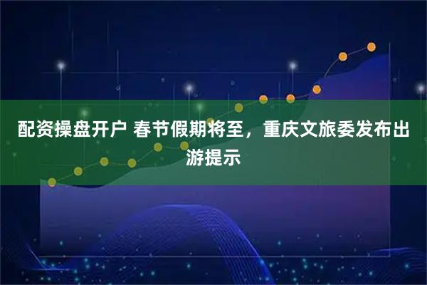配资操盘开户 春节假期将至，重庆文旅委发布出游提示