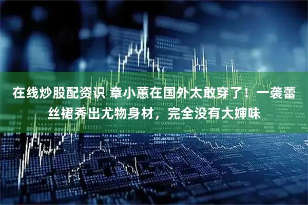 在线炒股配资识 章小蕙在国外太敢穿了！一袭蕾丝裙秀出尤物身材，完全没有大婶味