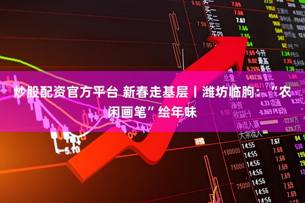 炒股配资官方平台 新春走基层丨潍坊临朐：“农闲画笔”绘年味