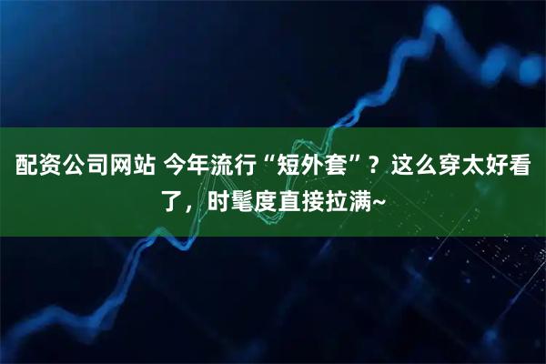 配资公司网站 今年流行“短外套”？这么穿太好看了，时髦度直接拉满~