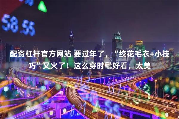 配资杠杆官方网站 要过年了，“绞花毛衣+小技巧”又火了！这么穿时髦好看，太美
