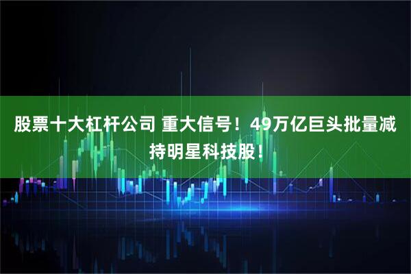 股票十大杠杆公司 重大信号！49万亿巨头批量减持明星科技股！