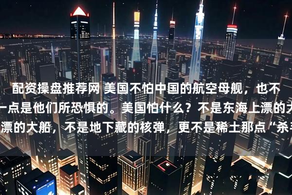 配资操盘推荐网 美国不怕中国的航空母舰，也不怕中国的核武器，只有一点是他们所恐惧的。美国怕什么？不是东海上漂的大船，不是地下藏的核弹，更不是稀土那点“杀手锏”，而是人民币！