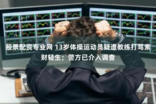 股票配资专业网 13岁体操运动员疑遭教练打骂索财轻生；警方已介入调查