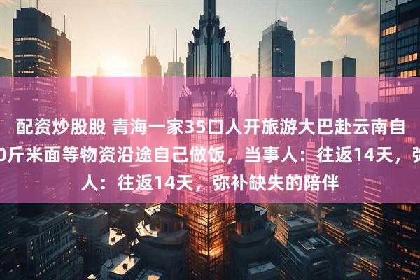 配资炒股股 青海一家35口人开旅游大巴赴云南自驾游，采购100斤米面等物资沿途自己做饭，当事人：往返14天，弥补缺失的陪伴