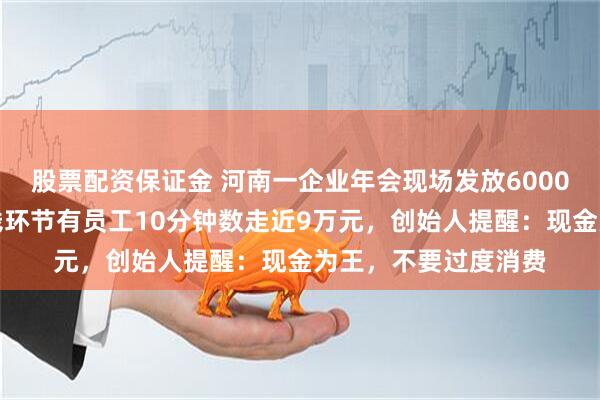 股票配资保证金 河南一企业年会现场发放6000万元现金，限时数钱环节有员工10分钟数走近9万元，创始人提醒：现金为王，不要过度消费