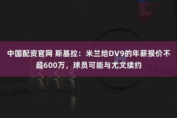 中国配资官网 斯基拉：米兰给DV9的年薪报价不超600万，球员可能与尤文续约