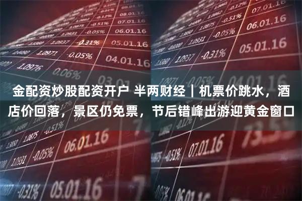 金配资炒股配资开户 半两财经|机票价跳水,酒店价回落,景区仍免票,节后错峰出游迎黄金窗口