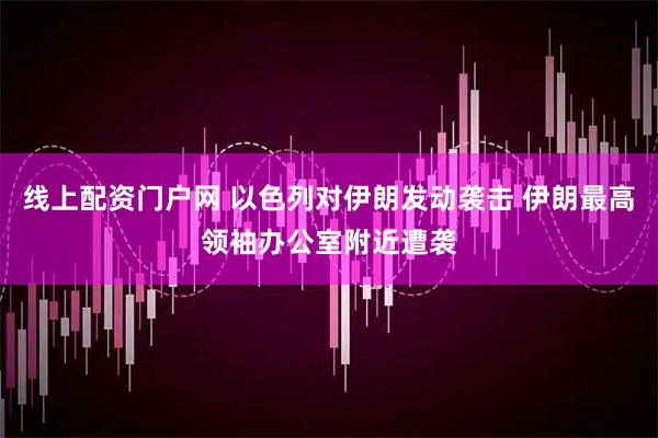 线上配资门户网 以色列对伊朗发动袭击 伊朗最高领袖办公室附近遭袭