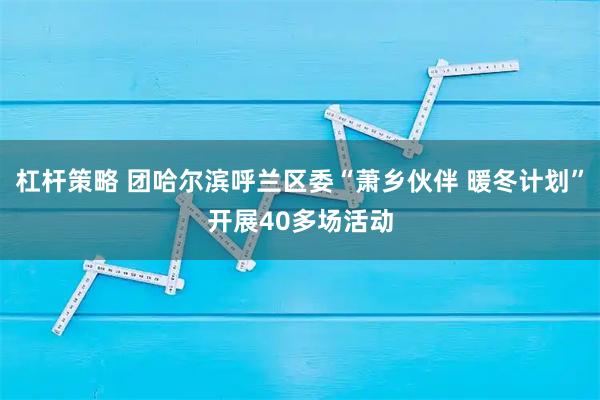 杠杆策略 团哈尔滨呼兰区委“萧乡伙伴 暖冬计划”开展40多场活动