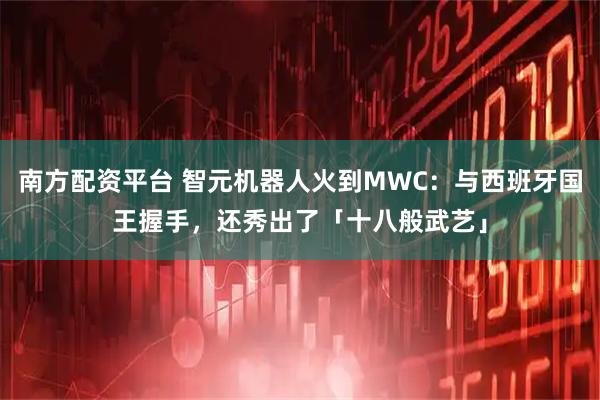 南方配资平台 智元机器人火到MWC:与西班牙国王握手,还秀出了「十八般武艺」
