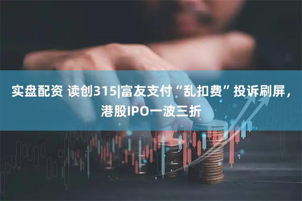 实盘配资 读创315|富友支付“乱扣费”投诉刷屏,港股IPO一波三折