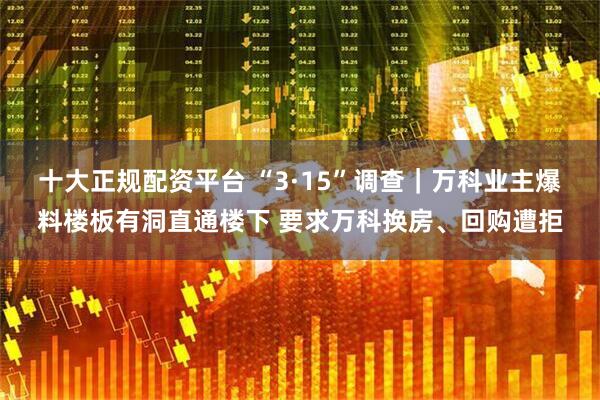 十大正规配资平台 “3·15”调查|万科业主爆料楼板有洞直通楼下 要求万科换房、回购遭拒