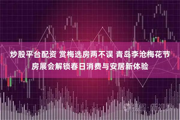 炒股平台配资 赏梅选房两不误 青岛李沧梅花节房展会解锁春日消费与安居新体验