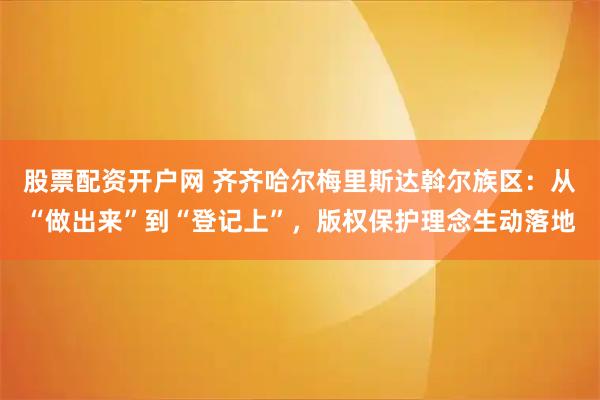 股票配资开户网 齐齐哈尔梅里斯达斡尔族区:从“做出来”到“登记上”,版权保护理念生动落地