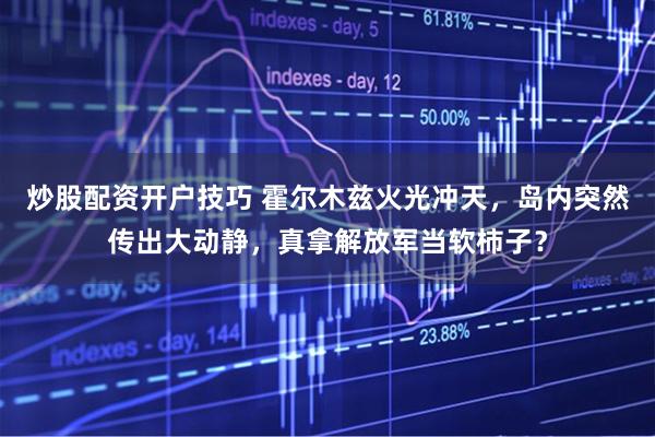 炒股配资开户技巧 霍尔木兹火光冲天，岛内突然传出大动静，真拿解放军当软柿子？
