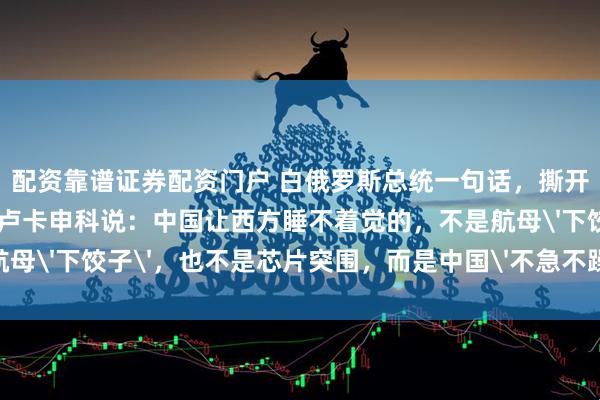 配资靠谱证券配资门户 白俄罗斯总统一句话，撕开了中国最可怕的底牌！卢卡申科说：中国让西方睡不着觉的，不是航母'下饺子'，也不是芯片突围，而是中国'不急不躁'的可怕能力！
