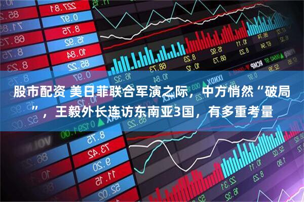 股市配资 美日菲联合军演之际，中方悄然“破局”，王毅外长连访东南亚3国，有多重考量