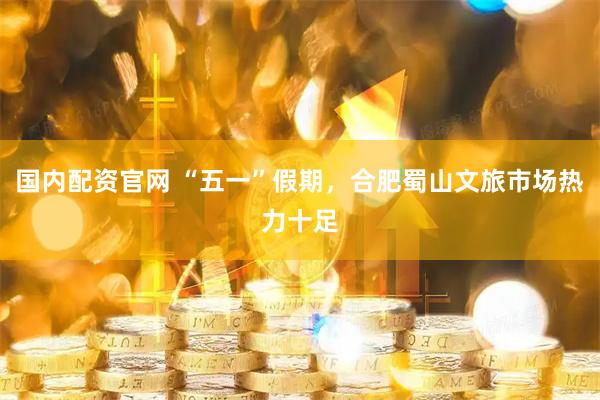国内配资官网 “五一”假期，合肥蜀山文旅市场热力十足