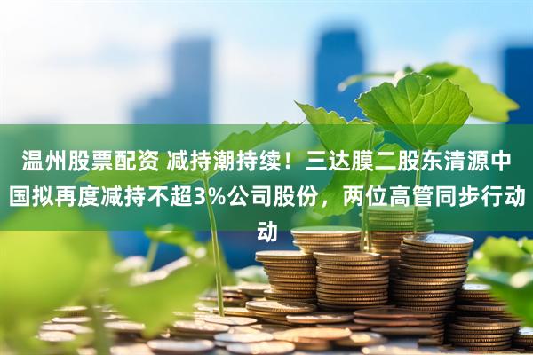 温州股票配资 减持潮持续！三达膜二股东清源中国拟再度减持不超3%公司股份，两位高管同步行动