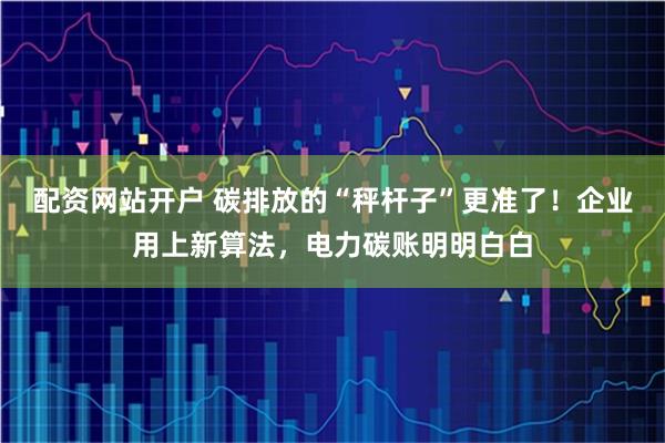 配资网站开户 碳排放的“秤杆子”更准了！企业用上新算法，电力碳账明明白白